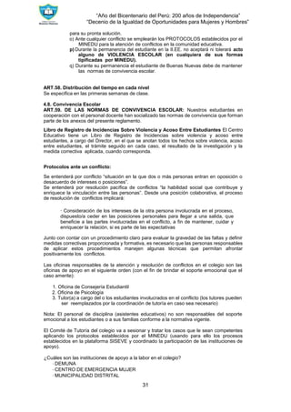 “Año del Bicentenario del Perú: 200 años de Independencia”
“Decenio de la Igualdad de Oportunidades para Mujeres y Hombres”
31
para su pronta solución.
o) Ante cualquier conflicto se emplearán los PROTOCOLOS establecidos por el
MINEDU para la atención de conflictos en la comunidad educativa.
p) Durante la permanencia del estudiante en la II.EE. no aceptará ni tolerará acto
alguno de VIOLENCIA ESCOLAR (en cualquiera de sus formas
tipificadas por MINEDU).
q) Durante su permanencia el estudiante de Buenas Nuevas debe de mantener
las normas de convivencia escolar.
ART.58. Distribución del tiempo en cada nivel
Se especifica en las primeras semanas de clase.
4.8. Convivencia Escolar
ART.59. DE LAS NORMAS DE CONVIVENCIA ESCOLAR: Nuestros estudiantes en
cooperación con el personal docente han socializado las normas de convivencia que forman
parte de los anexos del presente reglamento.
Libro de Registro de Incidencias Sobre Violencia y Acoso Entre Estudiantes El Centro
Educativo tiene un Libro de Registro de Incidencias sobre violencia y acoso entre
estudiantes, a cargo del Director, en el que se anotan todos los hechos sobre violencia, acoso
entre estudiantes, el trámite seguido en cada caso, el resultado de la investigación y la
medida correctiva aplicada, cuando corresponda.
Protocolos ante un conflicto:
Se entenderá por conflicto “situación en la que dos o más personas entran en oposición o
desacuerdo de intereses o posiciones”.
Se entenderá por resolución pacífica de conflictos “la habilidad social que contribuye y
enriquece la vinculación entre las personas”. Desde una posición colaborativa, el proceso
de resolución de conflictos implicará:
∙ Consideración de los intereses de la otra persona involucrada en el proceso,
dispuesto/a ceder en las posiciones personales para llegar a una salida, que
beneficie a las partes involucradas en el conflicto, a fin de mantener, cuidar y
enriquecer la relación, si es parte de las expectativas
Junto con contar con un procedimiento claro para evaluar la gravedad de las faltas y definir
medidas correctivas proporcionada y formativa, es necesario que las personas responsables
de aplicar estos procedimientos manejen algunas técnicas que permitan afrontar
positivamente los conflictos.
Las oficinas responsables de la atención y resolución de conflictos en el colegio son las
oficinas de apoyo en el siguiente orden (con el fin de brindar el soporte emocional que el
caso amerite):
1. Oficina de Consejería Estudiantil
2. Oficina de Psicología
3. Tutor(a) a cargo del o los estudiantes involucrados en el conflicto (los tutores pueden
ser reemplazados por la coordinación de tutoría en caso sea necesario)
Nota: El personal de disciplina (asistentes educativos) no son responsables del soporte
emocional a los estudiantes o a sus familias conforme a la normativa vigente.
El Comité de Tutoría del colegio va a sesionar y tratar los casos que le sean competentes
aplicando los protocolos establecidos por el MINEDU (usando para ello los procesos
establecidos en la plataforma SISEVE y coordinado la participación de las instituciones de
apoyo).
¿Cuáles son las instituciones de apoyo a la labor en el colegio?
∙ DEMUNA
∙ CENTRO DE EMERGENCIA MUJER
∙ MUNICIPALIDAD DISTRITAL
 