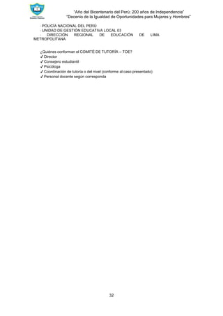 “Año del Bicentenario del Perú: 200 años de Independencia”
“Decenio de la Igualdad de Oportunidades para Mujeres y Hombres”
32
∙ POLICÍA NACIONAL DEL PERÚ
∙ UNIDAD DE GESTIÓN EDUCATIVA LOCAL 03
∙ DIRECCIÓN REGIONAL DE EDUCACIÓN DE LIMA
METROPOLITANA
¿Quiénes conforman el COMITÉ DE TUTORÍA – TOE?
✔ Director
✔ Consejero estudiantil
✔ Psicóloga
✔ Coordinación de tutoría o del nivel (conforme al caso presentado)
✔ Personal docente según corresponda
 