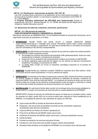 “Año del Bicentenario del Perú: 200 años de Independencia”
“Decenio de la Igualdad de Oportunidades para Mujeres y Hombres”
35
ART.61. 5.2. Planificación: Instrumentos de Gestión: PEI, PAT, RI.
Las II.EE. privadas tienen autonomía en la elaboración de sus instrumentos de gestión, en
el marco de la normativa vigente, lo cual incluye lo regulado en la presente norma RVM. Nº
011- 2022 MINEDU.
El Proyecto Educativo Institucional del 2021-2025 será reestructurado durante el
presente año, de la I.E.P. “Buenas Nuevas” C.L. N° 337945, del distrito de San Miguel de la
Unidad de Gestión Educativa Local 03.
5.3. Del proceso de matrícula, evaluación, promoción, permanencia.
ART.62. 5.3.1 Del proceso de matrícula:
PARA ESTUDIANTES NUEVOS Y REINGRESO AL COLEGIO
Descripción del proceso de ADMISIÓN 2023: Con la finalidad de facilitar la comprensión del proceso, se ha
organizado el proceso de postulación en 5 fases:
a. INTERESADO: Aquella familia que puede recurrir a nuestras plataformas digitales
(www.buenasnuevas.edu.pe o fanpage) para conocer información básica sobre nuestra propuesta
pedagógica, línea axiológica y organización. En esta fase la familia llena un formulario de inscripción
para ser contactada por las oficinas correspondientes.
b. POSTULANTE: Aquella familia que formaliza su decisión de ser parte de nuestra comunidad educativa.
En esta fase se cumple el siguiente proceso:
● Se entregan los primeros documentos del postulante (DNI padres/estudiante, libreta de notas,
constancia de no adeudo y constancia de conducta).
● Nuestra IE hace la evaluación del comportamiento crediticio de la familia con INFOCORP.
● La familia postulante pasa entrevista de ingreso con las oficinas de atención (Coordinación
Académica, Psicología y Coordinación de TOE).
● La familia debe cumplir con enviar la evaluación psicológica propuesta en el proceso de
ADMISIÓN.
c. ADMITIDO: Aquella familia que, habiendo cumplido TODOS los requisitos de la fase anterior, recibe
información de la IE sobre la aprobación o no de su solicitud de ingreso.
d. INGRESANTE: En esta fase se formaliza el ingreso para matrícula 2023. Nuestra IE emite la constancia
de vacante (dirigida al colegio de procedencia solicitando el certificado de estudios, constancia de
matrícula SIAGIE, ficha única de matrícula SIAGIE . La constancia de vacante se emite una vez que la
familia cumple con el pago de los derechos correspondientes (cuota de ingreso y matrícula) y cumple
con la firma del contrato de prestación de servicios educativos con nuestra IE.
e. MATRICULADO: En esta fase la familia debe cumplir con la entrega de los documentos señalados en
la fase anterior y cumplir con el proceso de matrícula web en nuestra plataforma de INTRANET.
IMPORTANTE: El plazo de atención de solicitudes de ingreso es hasta que se complete nuestro cuadro
de vacantes por edad y grado 2023 y/o se venza el plazo para matrícula en fecha establecida por el
MINEDU. La modalidad de atención a las solicitudes de ingreso es VIRTUAL.
❖ Copia simple del DNI y/o Partida de Nacimiento del alumno
❖ Pasaporte u otro documento de identidad reconocido por las autoridades migratorias
competentes (para alumnos extranjeros).
❖ Copia de DNI de los Padres de Familia o apoderado (a)
❖ Ficha Única de Matrícula del SIAGIE (según sea el caso).
❖ Certificado de Estudios del SIAGIE (según sea el caso y solo para estudiantes nuevos)
❖ Libreta de Notas
❖ Contrato de prestación de servicios educativos firmado
❖ Constancia u otro documento que acredite el seguro médico del estudiante.
❖ Actualizar datos familiares en la plataforma INTRANET en el momento de la matrícula web.
 