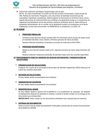 “Año del Bicentenario del Perú: 200 años de Independencia”
“Decenio de la Igualdad de Oportunidades para Mujeres y Hombres”
36
❖ Informe de evaluación psicológica integral (según sea el caso)
NOTA: En caso el apoderado no cuente con los documentos mencionados, (Copia simple de
DNI, Partida de nacimiento, Pasaporte y otro documento de identidad reconocido por las
autoridades migratorias competentes, deberá registrar la información en el Anexo II de la norma
vigente del proceso de matrícula 2023 que constituye una declaración jurada y un compromiso de
regularizar la presentación de los documentos, asimismo el Director de la IE, debe informar al
apoderado del estudiante, de no cumplir con la declaración jurada y el compromiso en la fecha
establecida, el caso será comunicado a la DEMUNA de su jurisdicción y la UGEL 03.
b) PLAZOS
PROCESO REGULAR
Comienza antes del inicio del año escolar 2023: En el trimestre previo al inicio de clases (inicia
en diciembre del 2022, enero, febrero y Primera quincena de marzo de 2023).
Nuestra Institución Educativa comenzará su proceso de matrícula el 03/01/2023.
PROCESO EXCEPCIONAL
Desde el inicio del año escolar hasta su fin: segunda quincena de marzo hasta diciembre del
2023.
Nuestra Institución recepciona solicitudes de admisión hasta cubrir las vacantes disponibles.
c) PROCEDIMIENTO PARA EL INGRESO DE NUEVOS ESTUDIANTES - PRESENTACIÓN DE
SOLICITUDES:
1. PRESENTACION DE SOLICITUDES:
Cualquier día a partir de la convocatoria del proceso de admisión (septiembre 2022) hasta que se
cubran las vacantes disponibles.
2. REVISION DE SOLICITUDES:
03 días hábiles desde la presentación de la solicitud.
3. ASIGNACION DE VACANTES
05 días hábiles desde la presentación de la solicitud.
4. REGISTRO EN EL SIAGIE
30 días hábiles desde la apertura de la plataforma y el cumplimiento de requisitos. Se realizará
inmediatamente después de asignada la vacante y cuando la familia cumpla con la entrega de los
documentos que corresponden.
IMPORTANTE. Debe cumplir con los documentos solicitados como requisito para la matrícula.
5. ENTREGA DE DOCUMENTOS
Hasta el primer mes de clases del estudiante matriculado condicionado al correcto funcionamiento
de la plataforma SIAGIE.
 