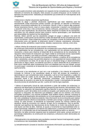 “Año del Bicentenario del Perú: 200 años de Independencia”
“Decenio de la Igualdad de Oportunidades para Mujeres y Hombres”
38
nivel se puede encontrar cada estudiante con respecto de las competencias y tenerlo como
referente al momento de evaluarlo. Este proceso se puede enriquecer con la revisión de
ejemplos de producciones realizadas por estudiantes que evidencien el nivel esperado de la
competencia.
• Seleccionar o diseñar situaciones significativas
Consiste en elegir o plantear situaciones significativas que sean retadoras para los
estudiantes46. Estas situaciones pueden consistir, por ejemplo, en describir un fenómeno,
generar conocimiento explicativo de un fenómeno, discutir o retar a mejorar algo existente,
recrear escenarios futuros, crear un nuevo objeto, comprender o resolver una contradicción
u oposición entre dos o más conclusiones, teorías, enfoques, perspectivas o metodologías.
Para que sean significativas, las situaciones deben despertar el interés de los estudiantes,
articularse con sus saberes previos para construir nuevos aprendizajes y ser desafiantes
pero alcanzables de resolver por los estudiantes.
Además, deben permitir que los estudiantes pongan en juego o apliquen una serie de
capacidades, evidenciando así los distintos niveles del desarrollo de las competencias en los
que se encuentran. Estas evidencias pueden ser recogidas a través de diversas técnicas o
instrumentos como, por ejemplo, la observación directa o indirecta, anecdotarios, entrevistas,
pruebas escritas, portafolios, experimentos, debates, exposiciones, rúbricas, entre otros.
• Utilizar criterios de evaluación para construir instrumentos
Se construyen instrumentos de evaluación de competencias cuyos criterios están en relación
a las capacidades de las competencias. Las capacidades son los atributos estrictamente
necesarios y claves para observar el desarrollo de la competencia de los estudiantes. Se
requieren instrumentos de evaluación que hagan visible la combinación de las capacidades
al afrontar un desafío y que estas se precisen y describan en niveles de logro.
Esta forma de evaluar nos permitirá una evaluación holística y analítica de la competencia
de los estudiantes, porque nos permitirá observar no una capacidad de manera aislada, sino
en su combinación con otras. En el caso de que un estudiante tenga un desenvolvimiento
disminuido en algún criterio, se entiende que tiene un menor desarrollo de la competencia.
Este menor desarrollo debe considerarse como una debilidad que hay que trabajar, porque
no podrá seguir creciendo en el desarrollo de su competencia si ese aspecto no es atendido
oportunamente.
• Comunicar a los estudiantes en qué van a ser evaluados y los criterios de evaluación
Consiste en informar a los estudiantes desde el inicio del proceso de enseñanza y
aprendizaje en qué competencias serán evaluados, cuál es el nivel esperado y cuáles los
criterios sobre los cuales se les evaluará. Es decir, especificar qué aprendizajes deben
demostrar frente a las diferentes situaciones propuestas. Esta comunicación será
diferenciada de acuerdo a la edad de los estudiantes y puede ir acompañada de ejemplos
de producciones de estudiantes que den cuenta del nivel de logro esperado.
• Valorar el desempeño actual de cada estudiante a partir del análisis de evidencias La
valoración del desempeño se aborda desde la perspectiva del docente y del estudiante: Para
el docente, la valoración del desempeño significa describir lo que es capaz de saber hacer
el estudiante a partir del análisis de la evidencia recogida: qué saberes pone en juego para
organizar su respuesta, las relaciones que establece, cuáles son los aciertos y los errores
principales cometidos y sus razones probables. Este análisis implica, además, comparar el
estado actual del desempeño del estudiante con el nivel esperado de la competencia al final
del ciclo y establecer la distancia existente. Esta información le sirve al docente para realizar
una retroalimentación efectiva al estudiante y también para corregir o ajustar la enseñanza
misma. En este proceso, el estudiante se autoevalúa usando los mismos criterios para
identificar dónde se encuentra con relación al logro de la competencia. Esto le permite
entender qué significan las descripciones de los niveles de un modo más profundo que si
solo leyera una lista de ellos. Además, le ayuda a incrementar la responsabilidad ante su
propio aprendizaje, establecer una relación de colaboración y confianza entre el docente, sus
pares y él, y comprender que el nivel esperado de la competencia está a su alcance.
Asimismo, se debe promover espacios para la evaluación entre pares, porque permiten el
aprendizaje colaborativo, la construcción de consensos y refuerza la visión democrática de
la evaluación.
• Retroalimentar a los estudiantes para ayudarlos a avanzar hacia el nivel esperado y ajustar
la enseñanza a las necesidades identificadas.
La retroalimentación consiste en devolver al estudiante información que describa sus logros
 