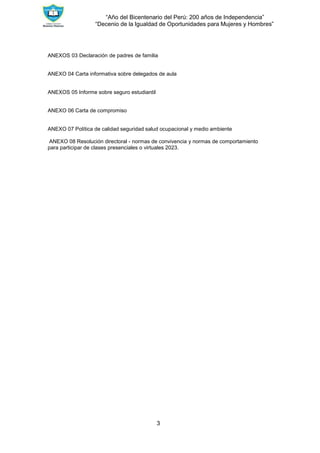 “Año del Bicentenario del Perú: 200 años de Independencia”
“Decenio de la Igualdad de Oportunidades para Mujeres y Hombres”
3
ANEXOS 03 Declaración de padres de familia
ANEXO 04 Carta informativa sobre delegados de aula
ANEXOS 05 Informe sobre seguro estudiantil
ANEXO 06 Carta de compromiso
ANEXO 07 Política de calidad seguridad salud ocupacional y medio ambiente
ANEXO 08 Resolución directoral - normas de convivencia y normas de comportamiento
para participar de clases presenciales o virtuales 2023.
 