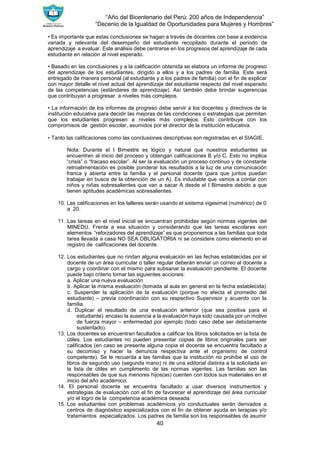 “Año del Bicentenario del Perú: 200 años de Independencia”
“Decenio de la Igualdad de Oportunidades para Mujeres y Hombres”
40
• Es importante que estas conclusiones se hagan a través de docentes con base a evidencia
variada y relevante del desempeño del estudiante recopilado durante el periodo de
aprendizaje a evaluar. Este análisis debe centrarse en los progresos del aprendizaje de cada
estudiante en relación al nivel esperado.
• Basado en las conclusiones y a la calificación obtenida se elabora un informe de progreso
del aprendizaje de los estudiantes, dirigido a ellos y a los padres de familia. Este será
entregado de manera personal (al estudiante y a los padres de familia) con el fin de explicar
con mayor detalle el nivel actual del aprendizaje del estudiante respecto del nivel esperado
de las competencias (estándares de aprendizaje). Así también debe brindar sugerencias
que contribuyan a progresar a niveles más complejos.
• La información de los informes de progreso debe servir a los docentes y directivos de la
institución educativa para decidir las mejoras de las condiciones o estrategias que permitan
que los estudiantes progresen a niveles más complejos. Esto contribuye con los
compromisos de gestión escolar, asumidos por el director de la institución educativa.
• Tanto las calificaciones como las conclusiones descriptivas son registradas en el SIAGIE.
Nota: Durante el I Bimestre es lógico y natural que nuestros estudiantes se
encuentren al inicio del proceso y obtengan calificaciones B y/o C. Esto no implica
“crisis” o “fracaso escolar”. Al ser la evaluación un proceso continuo y de constante
retroalimentación es posible ponderar los resultados a la luz de una comunicación
franca y abierta entre la familia y el personal docente (para que juntos puedan
trabajar en busca de la obtención de un A). Es indudable que vamos a contar con
niños y niñas sobresalientes que van a sacar A desde el I Bimestre debido a que
tienen aptitudes académicas sobresalientes.
10. Las calificaciones en los talleres serán usando el sistema vigesimal (numérico) de 0
a 20.
11. Las tareas en el nivel inicial se encuentran prohibidas según normas vigentes del
MINEDU. Frente a esa situación y considerando que las tareas escolares son
elementos “reforzadores del aprendizaje” es que proponemos a las familias que toda
tarea llevada a casa NO SEA OBLIGATORIA ni se considere como elemento en el
registro de calificaciones del docente.
12. Los estudiantes que no rindan alguna evaluación en las fechas establecidas por el
docente de un área curricular o taller regular deberán enviar un correo al docente a
cargo y coordinar con el mismo para subsanar la evaluación pendiente. El docente
puede bajo criterio tomar las siguientes acciones:
a. Aplicar una nueva evaluación
b. Aplicar la misma evaluación (tomada al aula en general en la fecha establecida)
c. Suspender la aplicación de la evaluación (porque no afecta el promedio del
estudiante) – previa coordinación con su respectivo Supervisor y acuerdo con la
familia.
d. Duplicar el resultado de una evaluación anterior (que sea positiva para el
estudiante) encaso la ausencia a la evaluación haya sido causada por un motivo
de fuerza mayor – enfermedad por ejemplo (todo caso debe ser debidamente
sustentado).
13. Los docentes se encuentran facultados a calificar los libros solicitados en la lista de
útiles. Los estudiantes no pueden presentar copias de libros originales para ser
calificados (en caso se presente alguna copia el docente se encuentra facultado a
su decomiso y hacer la denuncia respectiva ante el organismo de control
competente). Se le recuerda a las familias que la institución no prohíbe el uso de
libros de segundo uso (segunda mano) ni de una editorial distinta a la solicitada en
la lista de útiles en cumplimento de las normas vigentes. Las familias son las
responsables de que sus menores hijos(as) cuenten con todos sus materiales en el
inicio del año académico.
14. El personal docente se encuentra facultado a usar diversos instrumentos y
estrategias de evaluación con el fin de favorecer el aprendizaje del área curricular
y/o el logro de la competencia académica deseada.
15. Los estudiantes con problemas académicos y/o conductuales serán derivados a
centros de diagnóstico especializados con el fin de obtener ayuda en terapias y/o
tratamientos especializados. Los padres de familia son los responsables de asumir
 