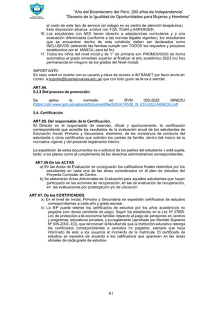 “Año del Bicentenario del Perú: 200 años de Independencia”
“Decenio de la Igualdad de Oportunidades para Mujeres y Hombres”
41
el costo de este tipo de servicio (el colegio no es centro de atención terapéutica).
Esta disposición alcanza a niños con TDA, TDAH y ASPERGER.
16. Los estudiantes con NEE tienen derecho a adaptaciones curriculares y a una
evaluación diferenciada (conforme a las normas legales vigentes); los estudiantes
que se encuentren dentro de esta condición deben ser declarados como
INCLUSIVOS (debiendo las familias cumplir con TODOS los requisitos y procesos
establecidos por el MINEDU para tal fin).
17. Todos los niños del nivel inicial y de 1° de primaria son PROMOVIDOS de forma
automática al grado inmediato superior al finalizar el año académico 2023 (no hay
permanencia en ninguno de los grados del Nivel Inicial).
IMPORTANTE:
En caso usted no cuente con su usuario y clave de acceso a INTRANET por favor envíe en
correo a soporte@buenasnuevas.edu.pe que con todo gusto se le va a atender.
ART.64.
5.3.3 Del proceso de promoción:
Se aplica lo normado en RVM 033-2022 MINEDU
(https://cdn.www.gob.pe/uploads/document/file/505247/RVM_N 033-2022-MINEDU.pdf
5.4. Certificación.
ART.65. Del responsable de la Certificación.
El Director es el responsable de extender, oficial y oportunamente, la certificación
correspondiente que acredite los resultados de la evaluación anual de los estudiantes de
Educación Inicial, Primaria y Secundaria. Asimismo, de los constancia de conducta del
estudiante u otros certificados que soliciten los padres de familia, dentro del marco de la
normativa vigente y del presente reglamento interno.
La expedición de estos documentos es a solicitud de los padres del estudiante y está sujeta,
tanto, a los plazos como al cumplimiento de los derechos administrativos correspondientes.
ART.66.De las ACTAS
a) En las Actas de Evaluación se consignarán los calificativos finales obtenidos por los
estudiantes en cada una de las áreas considerados en el plan de estudios del
Proyecto Curricular de Centro.
b) Se elaborarán Actas Adicionales de Evaluación para aquellos estudiantes que hayan
participado en las acciones de recuperación, en las de evaluación de recuperación,
en las evaluaciones por postergación y/o de ubicación.
ART.67. De los CERTIFICADOS.
a) En el nivel de Inicial, Primaria y Secundaria se expedirán certificados de estudios
correspondientes a cada año y grado escolar.
b) La IEP puede retener los certificados de estudios por los años académicos no
pagados (con deuda pendiente de pago). Según los establecido en la Ley Nº 27665,
Ley de protección a la economía familiar respecto al pago de pensiones en centros
y programas educativos privados, y su reglamento (aprobado por Decreto Supremo
Nº 005-2002- ED), que reconocen la facultad de que la institución educativa retenga
los certificados correspondientes a períodos no pagados, siempre que haya
informado de esto a los usuarios al momento de la matrícula. El certificado de
estudios se expedirá de acuerdo a los calificativos que aparecen en las actas
oficiales de cada grado de estudios.
 