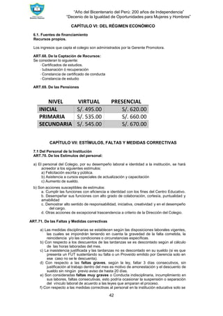 “Año del Bicentenario del Perú: 200 años de Independencia”
“Decenio de la Igualdad de Oportunidades para Mujeres y Hombres”
42
CAPÍTULO VI: DEL RÉGIMEN ECONÓMICO
6.1. Fuentes de financiamiento
Recursos propios.
Los ingresos que capta el colegio son administrados por la Gerente Promotora.
ART.68. De la Captación de Recursos:
Se consideran lo siguiente:
∙ Certificados de estudios.
∙ Subsanación ó recuperación
∙ Constancia de certificado de conducta
∙ Constancia de estudio
ART.69. De las Pensiones
NIVEL VIRTUAL PRESENCIAL
INICIAL S/. 495.00 S/. 620.00
PRIMARIA S/. 535.00 S/. 660.00
SECUNDARIA S/. 545.00 S/. 670.00
CAPÍTULO VII: ESTÍMULOS, FALTAS Y MEDIDAS CORRECTIVAS
7.1 Del Personal de la Institución
ART.70. De los Estímulos del personal:
a) El personal del Colegio, por su desempeño laboral e identidad a la institución, se hará
acreedor a los siguientes estímulos:
a) Felicitación escrita y pública.
b) Asistencia a cursos especiales de actualización y capacitación
c) Aumento de sueldo.
b) Son acciones susceptibles de estímulos:
a. Cumplir las funciones con eficiencia e identidad con los fines del Centro Educativo.
b. Desempeñar sus funciones con alto grado de colaboración, cortesía, puntualidad y
amabilidad
c. Demostrar alto sentido de responsabilidad, iniciativa, creatividad y en el desempeño
del cargo.
d. Otras acciones de excepcional trascendencia a criterio de la Dirección del Colegio.
ART.71. De las Faltas y Medidas correctivas
a) Las medidas disciplinarias se establecen según las disposiciones laborales vigentes,
las cuales se impondrán teniendo en cuenta la gravedad de la falta cometida, la
reincidencia y/o las condiciones o circunstancias específicas.
b) Con respecto a los descuentos de las tardanzas se es descontado según al cálculo
de las horas laboradas del mes.
c) La inasistencia justificada y las tardanzas no es descontado en su sueldo (si es que
presenta un FUT sustentando su falta o un Proveído emitido por Gerencia solo en
ese caso no se le descuenta).
d) Con respecto a las faltas graves, según la ley, faltar 3 días consecutivos, sin
justificación al trabajo dentro del mes es motivo de amonestación y el descuento de
sueldo sin ningún previo aviso de hasta 20 días.
e) Son consideradas faltas muy graves o Conducta indisciplinaria, incumplimiento en
sus labores, faltas consecutivas, esto podría ocasionar la suspensión o separación
del vínculo laboral de acuerdo a las leyes que amparan el proceso.
f) Con respecto a las medidas correctivas al personal en la institución educativa solo se
 