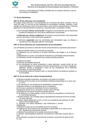 “Año del Bicentenario del Perú: 200 años de Independencia”
“Decenio de la Igualdad de Oportunidades para Mujeres y Hombres”
43
le envía un memorándum por faltas cometidas que lo maneja la dirección y que es
comunicado a contabilidad.
7.2. De los Estudiantes.
ART.72. De los estímulos a los estudiantes
El Colegio otorga estímulos a sus estudiantes por el esfuerzo del deber cumplido y de ser
cada día mejor, y a los que se han destacado en puntualidad, honradez, disciplina y todo
aquello que contribuya en bien de la Comunidad, como acciones extraordinarias y dominios
logrados en el aprovechamiento académico, comportamiento y cualidades morales.
a) Estímulos por méritos conductuales: Otorgados a los estudiantes que al final del año
académico destaquen por sus buenas calificaciones conductuales.
b) Estímulos por méritos académicos: Se incluye en esta premiación a los estudiantes
que han alcanzado un alto rendimiento académico.
c) Estímulos especiales para los estudiantes que demuestran logro de eficacia y
excelencia en los diferentes talleres y actividades
ART.73. De los Estímulos por Comportamiento de los estudiantes
Las actividades que premien y estimulen el buen comportamiento y superación personal son:
a) Reconocimiento Público en formación por bimestre.
b) Publicación de sus nombres en el Panel Informativo del Colegio o en el Sistema
Virtual.
c) Representar a su aula o a la Institución Educativa en actividades extracurriculares.
d) Felicitación escrita a la estudiante que muestre actitudes positivas.
e) Diploma de mérito
f) Izamiento del Pabellón Nacional
g) Las estudiantes se hacen acreedores a estos estímulos, cuando dentro de sus
responsabilidades han realizado acciones extraordinarias en el área; Académica,
deportiva, artística y disciplinario a favor de sus compañeras, de la Institución
Educativa y/o de la Comunidad.
h) El estudiante recibirá al finalizar el año, un reconocimiento a la asistencia perfecta y a
la puntualidad.
ART.74. De los Índices de un Buen Comportamiento:
a) Muestra actitudes compasivas, de empatía y de ayuda a su prójimo.
b) Participa de forma activa en las actividades solidarias programadas en su aula o por
la I.E.P.
c) Es voluntario en una asociación de necesitados o jornada social.
d) Muestra interés en la problemática de sus compañeros.
e) Promueve y propicia la solidaridad entre sus compañeros.
f) Respeta la opinión de su compañero, dentro y fuera del aula.
g) Respeta las normas de convivencia escolar del aula.
h) Se destaca en su trato amable y cortés con todos sus compañeros y miembros de
la comunidad educativa.
i) Muestra respeto a los símbolos patrios especialmente entonando de forma correcta
el himno nacional.
j) Muestra respeto esperando su turno y la de sus compañeros para participar en todo
tiempo de la jornada escolar.
k) Mantiene una actitud obediente a las indicaciones y normas
establecidas.
l) Obedece la orden de sus autoridades de forma inmediata
m) Participa de forma activa en las actividades programadas en su aula o por la
IEP siguiendo las indicaciones del tutor.
n) Destaca mensualmente en la asistencia puntual al colegio.
o) Muestra responsabilidad asistiendo correctamente uniformado durante todo el
mes.
p) Es ordenado y puntual en la presentación de tareas o proyectos de clase en todo
el mes.
 