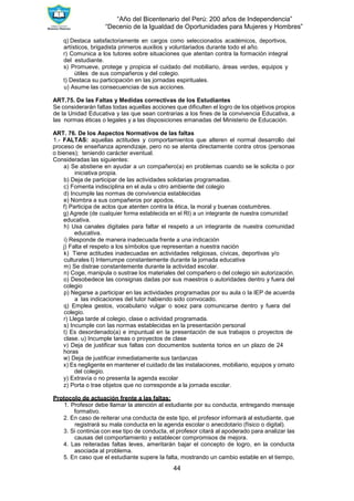 “Año del Bicentenario del Perú: 200 años de Independencia”
“Decenio de la Igualdad de Oportunidades para Mujeres y Hombres”
44
q) Destaca satisfactoriamente en cargos como seleccionados académicos, deportivos,
artísticos, brigadista primeros auxilios y voluntariados durante todo el año.
r) Comunica a los tutores sobre situaciones que atentan contra la formación integral
del estudiante.
s) Promueve, protege y propicia el cuidado del mobiliario, áreas verdes, equipos y
útiles de sus compañeros y del colegio.
t) Destaca su participación en las jornadas espirituales.
u) Asume las consecuencias de sus acciones.
ART.75. De las Faltas y Medidas correctivas de los Estudiantes
Se considerarán faltas todas aquellas acciones que dificulten el logro de los objetivos propios
de la Unidad Educativa y las que sean contrarias a los fines de la convivencia Educativa, a
las normas éticas o legales y a las disposiciones emanadas del Ministerio de Educación.
ART. 76. De los Aspectos Normativos de las faltas
1.- FALTAS: aquellas actitudes y comportamientos que alteren el normal desarrollo del
proceso de enseñanza aprendizaje, pero no se atenta directamente contra otros (personas
o bienes); teniendo carácter eventual.
Consideradas las siguientes:
a) Se abstiene en ayudar a un compañero(a) en problemas cuando se le solicita o por
iniciativa propia.
b) Deja de participar de las actividades solidarias programadas.
c) Fomenta indisciplina en el aula u otro ambiente del colegio
d) Incumple las normas de convivencia establecidas
e) Nombra a sus compañeros por apodos.
f) Participa de actos que atenten contra la ética, la moral y buenas costumbres.
g) Agrede (de cualquier forma establecida en el RI) a un integrante de nuestra comunidad
educativa.
h) Usa canales digitales para faltar el respeto a un integrante de nuestra comunidad
educativa.
i) Responde de manera inadecuada frente a una indicación
j) Falta el respeto a los símbolos que representan a nuestra nación
k) Tiene actitudes inadecuadas en actividades religiosas, cívicas, deportivas y/o
culturales l) Interrumpe constantemente durante la jornada educativa
m) Se distrae constantemente durante la actividad escolar.
n) Coge, manipula o sustrae los materiales del compañero o del colegio sin autorización.
o) Desobedece las consignas dadas por sus maestros o autoridades dentro y fuera del
colegio
p) Negarse a participar en las actividades programadas por su aula o la IEP de acuerda
a las indicaciones del tutor habiendo sido convocado.
q) Emplea gestos, vocabulario vulgar o soez para comunicarse dentro y fuera del
colegio.
r) Llega tarde al colegio, clase o actividad programada.
s) Incumple con las normas establecidas en la presentación personal
t) Es desordenado(a) e impuntual en la presentación de sus trabajos o proyectos de
clase. u) Incumple tareas o proyectos de clase
v) Deja de justificar sus faltas con documentos sustenta torios en un plazo de 24
horas
w) Deja de justificar inmediatamente sus tardanzas
x) Es negligente en mantener el cuidado de las instalaciones, mobiliario, equipos y ornato
del colegio.
y) Extravía o no presenta la agenda escolar
z) Porta o trae objetos que no corresponde a la jornada escolar.
Protocolo de actuación frente a las faltas:
1. Profesor debe llamar la atención al estudiante por su conducta, entregando mensaje
formativo.
2. En caso de reiterar una conducta de este tipo, el profesor informará al estudiante, que
registrará su mala conducta en la agenda escolar o anecdotario (físico o digital).
3. Si continúa con ese tipo de conducta, el profesor citará al apoderado para analizar las
causas del comportamiento y establecer compromisos de mejora.
4. Las reiteradas faltas leves, ameritarán bajar el concepto de logro, en la conducta
asociada al problema.
5. En caso que el estudiante supere la falta, mostrando un cambio estable en el tiempo,
 
