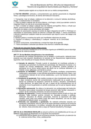 “Año del Bicentenario del Perú: 200 años de Independencia”
“Decenio de la Igualdad de Oportunidades para Mujeres y Hombres”
45
deberá quedar registro en su hoja de vida con su mérito correspondiente.
2. FALTAS GRAVES: actitudes y comportamiento que atenten gravemente la integridad
física y psicológica de terceros, de bienes del Institución Educativa.
1. Transportar, traer al colegio, colaborar en la obtención o consumir bebidas alcohólicas,
drogas o medicamentos no recetados
2. Traer al colegio cualquier tipo de arma (blanca, o de fuego u otros) que atenten contra la
integridad física o la vida de la comunidad educativa.
3. Traer o mostrar al colegio cualquier tipo de material pornográfico (físico y virtual) que
atente contra el pudor de sus compañeros y compañeras.
4. Evasión de clases o de las actividades del colegio.
5. Utilizar sin autorización expresa el nombre de algún integrante de la IEP. 6. Participar en
actividades no autorizadas usando el uniforme o símbolo del colegio. 7. Hacer comentarios
o difundir material por cualquier medio de comunicación que vaya en contra del colegio o de
su personal.
8. Realizar gestos o muestras de cariño que manifiesten relaciones de pareja.
9. Practicar el bullying o ciberbullying a cualquier miembro de la comunidad
educativa.
10. Hacer correcciones, enmendaduras o romper las hojas de la agenda.
11. Tener actividades o actitudes que afecten a los vecinos o visitantes del colegio.
Protocolo de actuación frente a faltas graves:
Se aplican los protocolos establecidos en la normativa vigente por el MINEDU para el abordaje
de problemas de violencia escolar.
ART.77. De las Medidas disciplinarias a los estudiantes
Se considerarán las medidas disciplinarias que se detallan a continuación, debiendo tener
presente que toda situación disciplinaria no prevista en las disposiciones reglamentarias
siguientes, será resuelta por el equipo directivo del colegio:
a) Llamada de atención: Procede cuando el estudiante (a) manifiesta actitudes o
conductas que perturban el ambiente de aprendizaje, las relaciones humanas o no
respetar las normas establecidas. Serán los profesores, quienes adviertan al
estudiante (a) en forma verbal acerca del efecto de su conducta deficiente y lo
instarán a que reflexione y enmiende su actuar.
b) Anotación en INTRANET. Procede cuando un estudiante manifiesta comportamiento
inadecuado o perturbador, lo que dificulta seriamente el desarrollo de la clase, o por
incumplimiento reiterado de las normas establecidas; y ya le han llamado la atención
verbalmente.
c) Constancia al apoderado: Esta medida consiste en citar al apoderado para informar
y dejar constancia escrita del comportamiento inadecuado de su pupilo (a). La
aplican los profesores de asignatura, personal de normas y disciplina, coordinadores
o jefes directivos. Se aplica toda vez que, a pesar de las conversaciones con el
estudiante, no se ha generado un cambio conductual, por lo cual se requiere apoyo
del hogar.
d) Derivación psicosocial: Se refiere a la derivación con profesionales del Institución
Educativa, para evaluar necesidad de terapia personal, taller familiar, educación o
control de las conductas contrarias a la sana convivencia escolar.
e) Medidas de reparación: Cuando corresponda se deberá reparar el daño en favor del
afectado. Tales medidas, podrían consistir en, disculpas privadas o públicas,
restitución Educativa de efectos personales, financiar la reparación del daño
causado, entre otras que pueden surgir del mismo estudiante, una vez se haya
propiciado la reflexión sobre su conducta.
f) Entrevista con estudiante y apoderado: Se realizará entrevista conjunta con
apoderado y estudiante, toda vez que no se hayan generado cambios en la conducta
y/o actitud del estudiante, y el profesor, considere que este tipo de entrevista pudiese
ser efectivo. Esta entrevista está a cargo de Pastoral Estudiantil y Psicología.
ART.78. De la VIOLENCIA ESCOLAR se actuará conforme a lo establecidos por la Ley y el
MINEDU www.siseve.pe Registrado en la siguiente documentación:
a) Lineamientos para la gestión de la convivencia escolar, la prevención y la atención de
la violencia contra niñas, niños y adolescentes.
 