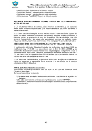 “Año del Bicentenario del Perú: 200 años de Independencia”
“Decenio de la Igualdad de Oportunidades para Mujeres y Hombres”
46
b) Protocolos para la atención de la violencia escolar.
c) Guía para prevenir y atender el acoso entre estudiantes.
d) Guía para prevenir y atender el acoso entre estudiantes.
e) Orientaciones: Portal SISEVE contra la violencia escolar.
ASISTENCIA A LOS ESTUDIANTES VÍCTIMAS Y AGRESORES DE VIOLENCIA O DE
ACOSO REITERADO
1. Los estudiantes víctimas de violencia, acoso reiterado o sistemático, y sus agresores
deben recibir asistencia especializada, y es responsabilidad de los padres de familia o
apoderados asumirla.
2. El Centro Educativo entregará al inicio del año escolar, a cada estudiante y padre de
familia, un boletín informativo que difunda las normas y principios de sana convivencia y
disciplina escolar, la proscripción de todo tipo de violencia física y psicológica y de toda
forma de hostigamiento y de acoso entre alumnos(as), cometido por cualquier medio,
incluyendo virtuales, telefónicos, electrónicos u otros análogos en la comunidad educativa.
ACCIONES EN CASO DE HOSTIGAMIENTO, MALTRATO Y VIOLACIÓN SEXUAL
1. La Dirección del Centro Educativo Particular, de conformidad con la Ley 27942, su
modificatoria Ley Nº 29430 y en concordancia con el D.S. 010-2003-MIMDES y los
lineamientos de acción en caso de maltrato físico y/o psicológicos, hostigamiento sexual a
estudiantes de las Instituciones Educativas, aprobado por Resolución Ministerial 0405-2007-
ED, efectúa acciones de prevención detección del personal que incurra en tales hechos, los
mismos que serán denunciados de acuerdo a ley.
2. Las denuncias, preferentemente se efectuarán en su caso, a través de los padres del
menor, su apoderado o responsable de su tenencia y, en su defecto, por la persona
autorizada del Centro Educativo.
ART.79. De la Tardanza de los estudiantes:
Se considera tardanza injustificada a partir de: 8:01 a.m. en todos los niveles de Inicial,
Primaria y Secundaria.
Es necesario considerar lo siguiente:
a) De llegar tarde al Colegio, el estudiante de Primaria y Secundaria se registrará su
tardanza.
b) En todos los niveles las tardanzas son registradas en el sistema INTRANET.
c) La tardanza al salón también será considerada para la calificación del comportamiento
del estudiante(a).
 