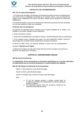 “Año del Bicentenario del Perú: 200 años de Independencia”
“Decenio de la Igualdad de Oportunidades para Mujeres y Hombres”
48
CAPITULO IX: DE LAS EMERGENCIAS
ART. 83. En casos de Emergencia
1. En situaciones de peligro, las Brigadas de Emergencias deben de actuar inmediatamente.
Tan pronto como un trabajador se percate de un incendio, sismo, o de una situación de
peligro en las instalaciones del Centro Educativo, deberá actuar siguiendo los protocolos
establecidos.
2. El Centro Educativo cuenta con un personal de Enfermería que tiene la función de prestar
los primeros auxilios en caso de un accidente.
Protocolo ante una emergencia
Se seguirán los siguientes pasos, mientras que se espera la llegada de un médico o se
traslade a una clínica, hospital o centro asistencial:
a. Evitar nerviosismo y pánico
b. Comunicar inmediatamente lo sucedido al Tópico y a la Administración (para su evacuación)
c. Si se requiere acción inmediata para salvar una vida (respiración artificial, control de
hemorragias etc.) se deberá hacer el tratamiento necesario sin demora.
d. Nunca se debe mover a la persona afectada a menos que sea absolutamente
necesario. Atención en el Tópico
La atención en el tópico es solo para brindar atención primaria de salud a los alumnos y
personal del colegio que lo requieran.
CAPÍTULO X: DISPOSICIONES FINALES
ART.84. De las Promociones
La organización de las promociones se encuentra especificada en el circular informativo
correspondiente que se encuentra publicado en nuestras plataformas digitales.
ART.85. Del Código de Vestimenta de los Estudiantes
Opción 1: Buzo deportivo y polo oficial del colegio
Opción 2: Short y polo oficial del colegio
Opción 3: Pantalón Jean o Drill (sin roturas) y polo del colegio
Nota:
a. El uso de casacas gruesas y poleras manga larga se
encuentran permitidos en la temporada de invierno al igual que
guantes y chalinas.
b. Los estudiantes podrán hacer uso de gorras y lentes de sol
durante la temporada de verano.
 
