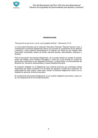 “Año del Bicentenario del Perú: 200 años de Independencia”
“Decenio de la Igualdad de Oportunidades para Mujeres y Hombres”
4
PRESENTACIÓN
"Así que la fe es por el oír, y el oír, por la palabra de Dios. " (Romanos 10:17)
La Comunidad Educativa de la Institución Educativa Particular "Buenas Nuevas" pone a
consideración el presente Reglamento Interno que normará el cumplimiento de los deberes
y derechos y otros aspectos administrativos en relación con todos los que integran esta
Comunidad: estudiantes, padres de familia, personal docente, administrativo, jerárquico y
directivo.
Para la formulación del presente Reglamento, se ha puesto énfasis en resaltar el carácter
propio del Colegio como Cristiano Evangélico y como tal, se ha tomado en cuenta los
documentos emanados de las Sagradas Escrituras: La Santa Biblia y la Normatividad del
Ministerio de Educación adecuándolas a nuestra Realidad Educativa.
El contenido detallado en el Reglamento que contiene funciones que constituyen tareas
específicas que deben cumplirse a fin de lograr los objetivos y metas de la institución. El
responsable de cada órgano, debe hacer cumplir el presente Reglamento Interno con la
finalidad de optimizar el servicio educativo.
El cumplimiento del presente Reglamento, es de carácter obligatorio para todos y cada uno
de los integrantes de la Comunidad Educativa.
 