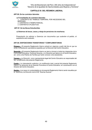 “Año del Bicentenario del Perú: 200 años de Independencia”
“Decenio de la Igualdad de Oportunidades para Mujeres y Hombres”
49
CAPÍTULO XI: DEL RÉGIMEN LABORAL
ART.86. De los contratos laborales
a) Formalidades de contratos laborales
1. CONTRATO DE TRABAJO TEMPORAL POR NECESIDAD DEL
MERCADO.
2. CONTRATO A TIEMPO PARCIAL.
3. CONTRATO A PLAZO FIJO.
ART.87. De las Becas Estudiantiles
a) Sistemas de becas, casos y rebaja de pensiones de enseñanza.
Presentación de solicitud a Gerencia con documentos que sustenten el pedido, el
expediente será evaluado.
ART.88. DISPOSICIONES TRANSITORIAS Y COMPLEMENTARIAS
Primera. - El presente Reglamento Interno entrará en vigencia a partir del día en que se
emita la Resolución aprobatoria expedida por la Dirección del Centro Educativo.
Segunda. - El presente Reglamento Interno se dará a conocer a todos los integrantes de la
Comunidad Educativa; Personal Docente y no Docente que labora en el Centro Educativo,
así como a los Padres de Familia que harán conocer a los estudiantes.
Tercera. - La Dirección, como representante legal del Centro Educativo es responsable del
fiel cumplimiento del presente Reglamento.
Cuarta. - La interpretación auténtica o la modificación total o parcial del presente Reglamento
Interno, es atribución de la Gerente Promotora el Centro Educativo, en coordinación con el
Director del Centro Educativo.
Quinta. - Los casos no contemplados en el presente Reglamento Interno serán resueltos por
la Gerencia y la Dirección de la II.EE “Buenas Nuevas”.
 