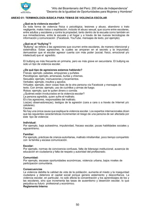 “Año del Bicentenario del Perú: 200 años de Independencia”
“Decenio de la Igualdad de Oportunidades para Mujeres y Hombres”
50
ANEXO 01: TERMINOLOGÍA BÁSICA PARA TEMAS DE VIOLENCIA ESCOLAR
¿Qué es la violencia escolar?
Es toda forma de violencia física o psicológica, lesiones y abuso, abandono o trato
negligente, malos tratos o explotación, incluido el abuso sexual, que ocurre entre escolares,
entre adultos y escolares y contra la propiedad, tanto dentro de la escuela como también en
sus inmediaciones, entre la escuela y el hogar y a través de las nuevas tecnologías de
información y comunicación (Facebook, YouTube, mensajes de texto, por ejemplo).
¿Qué es el “bullying”?
“Bullying” se refiere a las agresiones que ocurren entre escolares, de manera intencional y
sistemática. Estas agresiones, la cuales se amparan en el secreto y la impunidad,
demuestran que el escolar agresor cuenta con más poder (social, físico, emocional y/o
intelectual) que el agredido.
El bullying es más frecuente en primaria, pero es más grave en secundaria. El bullying es
solo un tipo de violencia escolar.
¿De qué tipo de agresiones estamos hablando?
Físicas: ejemplo, patadas, empujones y puñetes.
Psicológicas: ejemplo, amenazas, burlas y chismes.
Sexuales: ejemplo, insinuaciones y tocamientos.
Verbales: ejemplo, insultos y apodos.
Virtuales: ejemplo, decir cosas feas de la otra persona vía Facebook y mensajes de
texto. Con armas: ejemplo, uso de cuchillos y armas de fuego.
Robos: ejemplo, que te quiten dinero o comida.
¿Quiénes están involucrados en la violencia escolar?
La persona agredida, quien sufre el maltrato.
El o los agresores, responsables del maltrato.
Los(as) observadores(as), testigos de la agresión (cara a cara o a través de Internet y/o
celulares).
Causas
No hay una única causa que explique la violencia escolar. Los expertos internacionales dicen
que las siguientes características incrementan el riesgo de una persona de ser afectada por
este tipo de violencia:
Individual:
Por ejemplo, baja autoestima, impulsividad, fracaso escolar, pocas habilidades sociales y
egocentrismo.
Familiar:
Por ejemplo, prácticas de crianza autoritarias, maltrato intrafamiliar, poco tiempo compartido
con la familia y escasa comunicación.
Escolar:
Por ejemplo, normas de convivencia confusas, falta de liderazgo institucional, ausencia de
educación en ciudadanía y falta de respeto y autoridad del profesorado.
Comunidad:
Por ejemplo, escasas oportunidades económicas, violencia urbana, bajos niveles de
participación comunitaria.
Consecuencias
La violencia debilita la calidad de vida de la población, aumenta el miedo y la inseguridad
ciudadana y deteriora el capital social porque genera aislamiento y desconfianza. La
violencia escolar, en particular, no solo afecta la concentración y los aprendizajes de los y
las escolares, sino que incrementa las tasas de ausentismo y deserción escolar, lo que
perjudica su futuro profesional y económico.
Reglamento Interno
 