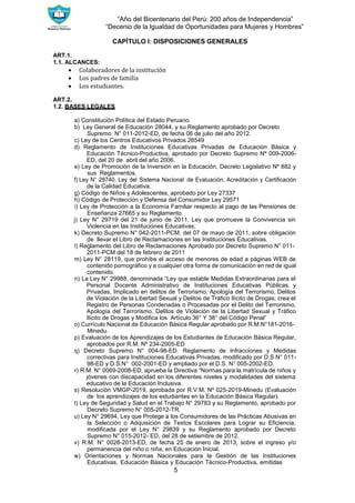 “Año del Bicentenario del Perú: 200 años de Independencia”
“Decenio de la Igualdad de Oportunidades para Mujeres y Hombres”
5
CAPÍTULO I: DISPOSICIONES GENERALES
ART.1.
1.1. ALCANCES:
 Colaboradores de la institución
 Los padres de familia
 Los estudiantes.
ART.2.
1.2. BASES LEGALES
a) Constitución Política del Estado Peruano.
b) Ley General de Educación 28044, y su Reglamento aprobado por Decreto
Supremo N° 011-2012-ED, de fecha 06 de julio del año 2012.
c) Ley de los Centros Educativos Privados 26549
d) Reglamento de Instituciones Educativas Privadas de Educación Básica y
Educación Técnico-Productiva, aprobado por Decreto Supremo Nº 009-2006-
ED, del 20 de abril del año 2006.
e) Ley de Promoción de la Inversión en la Educación, Decreto Legislativo Nº 882 y
sus Reglamentos.
f) Ley N° 28740. Ley del Sistema Nacional de Evaluación, Acreditación y Certificación
de la Calidad Educativa.
g) Código de Niños y Adolescentes, aprobado por Ley 27337
h) Código de Protección y Defensa del Consumidor Ley 29571
i) Ley de Protección a la Economía Familiar respecto al pago de las Pensiones de
Enseñanza 27665 y su Reglamento.
j) Ley N° 29719 del 21 de junio de 2011. Ley que promueve la Convivencia sin
Violencia en las Instituciones Educativas.
k) Decreto Supremo N° 042-2011-PCM, del 07 de mayo de 2011, sobre obligación
de llevar el Libro de Reclamaciones en las Instituciones Educativas.
l) Reglamento del Libro de Reclamaciones Aprobado por Decreto Supremo N° 011-
2011-PCM del 18 de febrero de 2011
m) Ley N° 28119, que prohíbe el acceso de menores de edad a páginas WEB de
contenido pornográfico y a cualquier otra forma de comunicación en red de igual
contenido.
n) La Ley N° 29988, denominada “Ley que estable Medidas Extraordinarias para el
Personal Docente Administrativo de Instituciones Educativas Públicas y
Privadas, Implicado en delitos de Terrorismo, Apología del Terrorismo, Delitos
de Violación de la Libertad Sexual y Delitos de Tráfico Ilícito de Drogas; crea el
Registro de Personas Condenadas o Procesadas por el Delito del Terrorismo,
Apología del Terrorismo, Delitos de Violación de la Libertad Sexual y Tráfico
Ilícito de Drogas y Modifica los Artículo 36° Y 38° del Código Penal”
o) Currículo Nacional de Educación Básica Regular aprobado por R.M.N°181-2016-
Minedu.
p) Evaluación de los Aprendizajes de los Estudiantes de Educación Básica Regular,
aprobados por R.M. Nº 234-2005-ED
q) Decreto Supremo N° 004-98-ED. Reglamento de Infracciones y Medidas
correctivas para Instituciones Educativas Privadas, modificado por D.S N° 011-
98-ED y D.S.N° 002-2001-ED y ampliado por el D.S. N° 005-2002-ED.
r) R.M. N° 0069-2008-ED, aprueba la Directiva “Normas para la matrícula de niños y
jóvenes con discapacidad en los diferentes niveles y modalidades del sistema
educativo de la Educación Inclusiva.
s) Resolución VMGP-2019, aprobada por R.V.M. Nº 025-2019-Minedu (Evaluación
de los aprendizajes de los estudiantes en la Educación Básica Regular).
t) Ley de Seguridad y Salud en el Trabajo N° 29783 y su Reglamento, aprobado por
Decreto Supremo N° 005-2012-TR.
u) Ley N° 29694, Ley que Protege a los Consumidores de las Prácticas Abusivas en
la Selección o Adquisición de Textos Escolares para Lograr su Eficiencia,
modificada por el Ley N° 29839 y su Reglamento aprobado por Decreto
Supremo N° 015-2012- ED, del 28 de setiembre de 2012.
v) R.M. N° 0028-2013-ED, de fecha 25 de enero de 2013, sobre el ingreso y/o
permanencia del niño o niña, en Educación Inicial.
w) Orientaciones y Normas Nacionales para la Gestión de las Instituciones
Educativas, Educación Básica y Educación Técnico-Productiva, emitidas
 