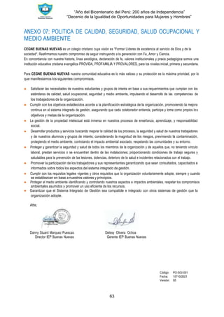 “Año del Bicentenario del Perú: 200 años de Independencia”
“Decenio de la Igualdad de Oportunidades para Mujeres y Hombres”
63
ANEXO 07: POLITICA DE CALIDAD, SEGURIDAD, SALUD OCUPACIONAL Y
MEDIO AMBIENTE
CEGNE BUENAS NUEVAS es un colegio cristiano cuya visión es "Formar Líderes de excelencia al servicio de Dios y de la
sociedad". Reafirmamos nuestro compromiso de seguir instruyendo a la generación con Fe, Amor y Ciencia.
En concordancia con nuestra historia, línea axiológica, declaración de fe, valores institucionales y praxis pedagógica somos una
institución educativa cristiana evangélica PROVIDA, PROFAMILIA Y PROVALORES, para los niveles inicial, primera y secundaria.
Para CEGNE BUENAS NUEVAS nuestra comunidad educativa es lo más valioso y su protección es la máxima prioridad, por lo
que manifestamos los siguientes compromisos.
● Satisfacer las necesidades de nuestros estudiantes y grupos de interés en base a sus requerimientos que cumplan con los
estándares de calidad, salud ocupacional, seguridad y medio ambiente, impulsando el desarrollo de las competencias de
los trabajadores de la organización.
● Cumplir con los objetivos establecidos acorde a la planiﬁcación estratégica de la organización, promoviendo la mejora
continua en el sistema integrado de gestión, asegurando que cada colaborador entienda, participe y tome como propios los
objetivos y metas de la organización.
● La gestión de la propiedad intelectual está inmersa en nuestros procesos de enseñanza, aprendizaje, y responsabilidad
social.
● Desarrollar productos y servicios buscando mejorar la calidad de los procesos, la seguridad y salud de nuestros trabajadores
y de nuestros alumnos y grupos de interés; considerando la magnitud de los riesgos, previniendo la contaminación,
protegiendo el medio ambiente, controlando el impacto ambiental asociado, respetando las comunidades y su entorno.
● Proteger y garantizar la seguridad y salud de todos los miembros de la organización y de aquellos que, no teniendo vínculo
laboral, prestan servicios o se encuentran dentro de las instalaciones; proporcionando condiciones de trabajo seguras y
saludables para la prevención de las lesiones, dolencias, deterioro de la salud e incidentes relacionados con el trabajo.
● Promover la participación de los trabajadores y sus representantes garantizando que sean consultados, capacitados e
informados sobre todos los aspectos del sistema integrado de gestión.
● Cumplir con los requisitos legales vigentes y otros requisitos que la organización voluntariamente adopte, siempre y cuando
se establezcan en base a nuestros valores y principios.
● Proteger el medio ambiente identificando y controlando nuestros aspectos e impactos ambientales, respetar los compromisos
ambientales asumidos y promover un uso eficiente de los recursos.
● Garantizar que el Sistema Integrado de Gestión sea compatible e integrado con otros sistemas de gestión que la
organización adopte.
Atte;
Danny Stuard Marquez Puescas Delssy Olivera Ochoa
Director IEP Buenas Nuevas Gerente IEP Buenas Nuevas
Código: PO-SGI-001
Fecha: 10?10/2021
Versión: 00
 