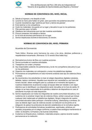 “Año del Bicentenario del Perú: 200 años de Independencia”
“Decenio de la Igualdad de Oportunidades para Mujeres y Hombres”
65
NORMAS DE CONVIVENCIA DEL NIVEL INICIAL
a) Saludo al ingresar y me despido al salir.
b) Levanto la mano para hablar sin gritar, para que todos nos podamos escuchar.
c) Cuando necesitamos algo “pedimos por favor y damos las gracias”.
d) Evito lastimar a mis compañeros.
e) Cuido los materiales, los guardo en su lugar y devuelvo lo que no me pertenece.
f) Pido permiso para ir al baño.
g) Obedezco las indicaciones que nos dan nuestras autoridades.
h) Procuro presentar mis trabajos a tiempo.
i) En la hora de lonchera permanezco en mi lugar.
j) Somos respetuosos durante el devocional y la oración.
NORMAS DE CONVIVENCIA DEL NIVEL PRIMARIA
Acuerdos de Convivencia:
Texto bíblico: Ámense como hermanos los unos a los otros, dándose preferencia y
respetándose mutuamente. (Romanos 12:10 versión Dios habla hoy)
a) Demostremos el amor de Dios con nuestras acciones.
b) Somos puntuales en nuestras actividades.
c) Trabajamos con orden y limpieza.
d) Soy responsable cuidando mis pertenencias y la de mis compañeros (devuelvo lo que
no me pertenece)
e) Organizo mis materiales con anticipación y reviso mis plataformas digitales.
f) Promovemos el compañerismo en todo momento evitando todo tipo de violencia (física
o verbal).
g) Se recomienda a los estudiantes no traer al colegio dispositivos digitales (celulares,
tabletas, laptop o similares). Aquellos que requieran por necesidad su uso fuera del
horario escolar, deben entregarlo para su custodia en el momento del ingreso a
nuestras instalaciones al personal a cargo (el equipo debe ser rotulado o con algún
distintivo que lo identifique). Los dispositivos serán devueltos en la hora de salida. El
colegio no se hace responsable de la pérdida o deterioro de dispositivos en caso el
estudiante incumpla con esta disposición.
h) Somos respetuosos con todos los integrantes de nuestra comunidad educativa y nos
cuidamos de no practicar ningún tipo de violencia (física, verbal o sexual que incluye
cualquier trato inadecuado en plataformas digitales). Ningún integrante de nuestra
comunidad educativa debe participar o fomentar bullying, ciberbullying o similares. En
caso se detecte algún caso de violencia escolar; la institución se encuentra en la
obligación de aplicar los protocolos de atención establecidos en la normativa vigente.
i) Participamos de actividades formativas (académicas, espirituales, artísticas y/o
sociales) propuestas por el colegio conforme a nuestra línea axiológica manteniendo el
orden, la disciplina, la limpieza y las buenas costumbres.
j) Cuidamos la infraestructura, mobiliario, materiales propios y ajenos durante nuestra
permanencia en la institución.
 