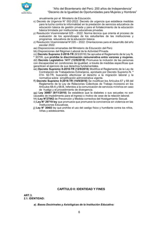 “Año del Bicentenario del Perú: 200 años de Independencia”
“Decenio de la Igualdad de Oportunidades para Mujeres y Hombres”
6
anualmente por el Ministerio de Educación.
x) Decreto de Urgencia N° 002-2022: Decreto de urgencia que establece medidas
para la lucha contra la informalidad en la prestación de servicios educativos de
educación básica de gestión privada y para el fortalecimiento de la educación
básica brindada por instituciones educativas privadas.
y) Resolución Viceministerial 025 – 2022: Norma técnica que orienta el proceso de
evaluación de los aprendizajes de los estudiantes de las instituciones y
programas educativos de la educación básica.
z) Resolución Viceministerial N°220 – 2022: Orientaciones para el desarrollo del año
escolar 2022.
aa) Disposiciones emanadas del Ministerio de Educación del Perú
bb) Disposiciones del Régimen Laboral de la Actividad Privada.
cc) Decreto Supremo 2-2018-TR (8/3/2018) Se aprueba el Reglamento de la Ley N.
º 30709, que prohíbe la discriminación remunerativa entre varones y mujeres.
dd) Decreto Legislativo 1417 (12/9/2018) Promueve la inclusión de las personas
con discapacidad en condiciones de igualdad, a través de medidas específicas que
garanticen el ejercicio de sus derechos fundamentales.
ee) Decreto Supremo 8-2018-TR (12/9/2018) Modifica el Reglamento de la Ley de
Contratación de Trabajadores Extranjeros, aprobado por Decreto Supremo N. º
014- 92-TR, buscando efectivizar el derecho a la migración laboral y la
normativa sobre simplificación administrativa vigente.
ff) Decreto Supremo 9-2018-TR (14/9/2018) Se modifican los Artículos 67 y 68 del
Reglamento de la Ley de Relaciones Colectivas de Trabajo incorpora en los
Artículos 68-A y 68-B, referidos a la comunicación de servicios mínimos en caso
de huelga y el procedimiento de divergencia.
gg) Ley 30867 (9/11/2018) Se establece que la diabetes o sus secuelas no son
causales de impedimento para el ingreso o motivo de cese de la relación laboral.
hh) Ley N°27942 de Prevención y Medida correctiva del Hostigamiento Sexual.
ii) Ley N° 29719 ley que promueve que promueve la convivencia sin violencia en las
Instituciones Educativas.
jj) Ley N° 30403 ley que prohíbe el uso del castigo físico y humillante contra los niños,
niñas y adolescentes.
CAPÍTULO II: IDENTIDAD Y FINES
ART.3.
2.1. IDENTIDAD:
a). Bases Doctrinales y Axiológicas de la Institución Educativa:
 