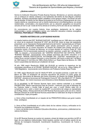 “Año del Bicentenario del Perú: 200 años de Independencia”
“Decenio de la Igualdad de Oportunidades para Mujeres y Hombres”
7
¿Quiénes somos?
Somos la Institución Educativa Privada Buenas Nuevas. Brindamos un servicio educativo
con un enfoque en valores cristianos a los habitantes del distrito de San Miguel y distritos
aledaños. Nuestros estudiantes hablan castellano (como lengua madre). Provienen de todo
tipo de familias. El distrito de San Miguel se localiza en la Provincia y Departamento de Lima;
nuestro distrito se caracteriza por ser un distrito tradicional en Lima Metropolitana; con zonas
residenciales, comerciales y de esparcimiento; por su ubicación geográfica se encuentra
cercano al mar lo cual incide de forma directa en el clima y forma de vida de sus habitantes.
En concordancia con nuestra historia, línea axiológica, declaración de fe, valores
institucionales y praxis pedagógica somos una institución educativa cristiana evangélica
PROVIDA, PROFAMILIA Y PROVALORES.
RESEÑA HISTÓRICA DE LA IEP BUENAS NUEVAS
La reseña histórica del CEP “BUENAS NUEVAS” manifiesta que en 1985 abre sus puertas
en virtud de la resolución Directoral Nº 2327 del 26-07-85, sobre la base del expediente
presentado por la “Asociación Pentecostal Autónoma del Centro” representada por el Pastor
Rune Lennart LINDGREN SVENSSON, quien solicita autorización para la creación y
funcionamiento de un Centro Educativo de Gestión No Estatal para prestar servicios en
Educación Inicial y Primaria de Menores, en el local ubicado en Leoncio Prado Nº 1200
Magdalena. Por la mencionada resolución se resolvió, autorizar, a partir del 1 de Marzo de
1985, la creación y funcionamiento del “CENTRO EDUCATIVO NO ESTATAL MIXTO
“BUENAS NUEVAS”, reconociendo como entidad promotora del Centro educativo a la
asociación “MISIÓN PENTECOSTAL AUTONOMA DEL CENTRO” representada por el
Pastor Rune Lennart Lindgren Svensson y como Directora del Centro a partir del 1 de Marzo
de 1985 hasta el 31 de Enero de 1986 a Doña Esther Luz Rojas Hilario de Moreno. En 1989
fueron suspendidas las labores por ampliación de local.
El año 1990 según Resolución 00580 del 20-04-90 se autoriza la reapertura de las
actividades educativas en el CEGNE “BUENAS NUEVAS” sito en la Av. Ulises Delboy Nº
1200 Magdalena, reconociendo como Directora a la Profesora Carlota Rojas Pineda.
En 1995, según Resolución Use 02- Breña Nº 0670, se resuelve autorizar, a partir del 1 de
Marzo de 1995, la ampliación de servicios educativos del primero al cuarto grado de
Educación Secundaria de Menores del Centro Educativo de Gestión No Estatal “BUENAS
NUEVAS” ubicado en los jirones de Prolongación Cuzco Nº 165 y San Martín Nº 177, Distrito
de san Miguel. Así mismo reconocer como Directora a Doña Modesta Quevedo Rasilla.
En la actualidad; la IEP Buenas Nuevas tiene como máxima autoridad a su entidad
PROMOTORA “Misión Internacional Casa de Oración”; institución que bajo el liderazgo de
los Pastores Heber y Cecilia Calle al igual que Juan y Lucith Olivera velan por el
cumplimiento de la visión y misión de nuestra IEP. La promotoría del colegio es representada
por la Mag. Delssy Olivera (Gerente de la IEP Buenas Nuevas) quien junto con el Lic. Danny
Marquez (Director de la IEP Buenas Nuevas) desarrollan la noble labor de dirigir la institución
considerando 3 ejes principales:
a. Amor a Dios (manifestado en un respeto de los PRINCIPIOS bíblicos que guían nuestra
línea axiológica).
b. Amor al Perú (manifestado en el cultivo diario de los valores cívicos y enfocados en la
formación de ciudadanos de bien).
c. Amor a la familia (como Institución Educativa difundimos, promovemos y defendemos los
valores familiares).
En la IEP Buenas Nuevas se cuenta con equipos y áreas de trabajo que permite a la IEP el
logro de sus objetivos institucionales. Estos equipos cuentan con el valioso aporte de las
oficinas de Consejería Estudiantil, Coordinación Académica, Coordinación de Tutoría y
Psicología.
 