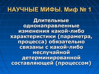 НАУЧНЫЕ МИФЫ. Миф № 1НАУЧНЫЕ МИФЫ. Миф № 1
ДлительныеДлительные
однонаправленныеоднонаправленные
изменения какой-либоизменения какой-либо
характеристики (параметра,характеристики (параметра,
процесса) обязательнопроцесса) обязательно
связаны с какой-либосвязаны с какой-либо
неслучайнойнеслучайной
детерминированнойдетерминированной
составляющей (процессом)составляющей (процессом)
 