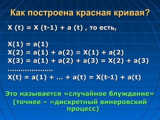 Как построена красная кривая?Как построена красная кривая?
X (t) = X (t-1) + a (t) ,X (t) = X (t-1) + a (t) , то есть,то есть,
X(1) = a(1)X(1) = a(1)
X(2) = a(1) + a(2) = X(1) + a(2)X(2) = a(1) + a(2) = X(1) + a(2)
X(3) = a(1) + a(2) + a(3) = X(2) + a(3)X(3) = a(1) + a(2) + a(3) = X(2) + a(3)
……………………………………
X(t) = a(1) + … + a(t) = X(t-1) + a(t)X(t) = a(1) + … + a(t) = X(t-1) + a(t)
Это называется «случайное блуждание»Это называется «случайное блуждание»
(точнее – «дискретный винеровский(точнее – «дискретный винеровский
процесс)процесс)
 