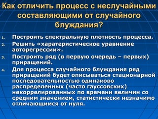 Как отличить процесс с неслучайнымиКак отличить процесс с неслучайными
составляющими от случайногосоставляющими от случайного
блуждания?блуждания?
1.1. Построить спектральную плотность процесса.Построить спектральную плотность процесса.
2.2. Решить «харатеристическое уравнениеРешить «харатеристическое уравнение
авторегрессии».авторегрессии».
3.3. Построить ряд (в первую очередь – первых)Построить ряд (в первую очередь – первых)
приращений.приращений.
4.4. Для процесса случайного блуждания рядДля процесса случайного блуждания ряд
приращений будет описываться стационарнойприращений будет описываться стационарной
последовательностью одинаковопоследовательностью одинаково
распределенных (часто гауссовских)распределенных (часто гауссовских)
некоррелированных по времени величин сонекоррелированных по времени величин со
средним значением, статистически незначимосредним значением, статистически незначимо
отличающимся от нуля.отличающимся от нуля.
 