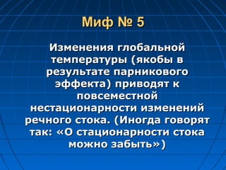 Миф № 5Миф № 5
Изменения глобальнойИзменения глобальной
температуры (якобы втемпературы (якобы в
результате парниковогорезультате парникового
эффекта) приводят кэффекта) приводят к
повсеместнойповсеместной
нестационарности измененийнестационарности изменений
речного стока. (Иногда говорятречного стока. (Иногда говорят
так: «О стационарности стокатак: «О стационарности стока
можно забыть»)можно забыть»)
 