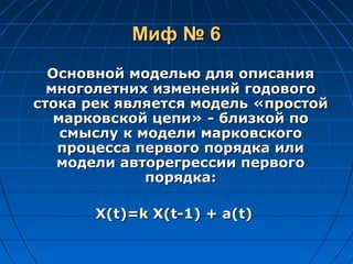 Миф № 6Миф № 6
Основной моделью для описанияОсновной моделью для описания
многолетних изменений годовогомноголетних изменений годового
стока рек является модель «простойстока рек является модель «простой
марковской цепи»марковской цепи» -- близкой поблизкой по
смыслу ксмыслу к моделимодели марковскогомарковского
процесса первого порядка илипроцесса первого порядка или
модели авторегрессии первогомодели авторегрессии первого
порядка:порядка:
X(t)=k X(t-1) + a(t)X(t)=k X(t-1) + a(t)
 