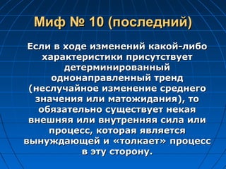 Миф № 10 (последний)Миф № 10 (последний)
Если в ходе изменений какой-либоЕсли в ходе изменений какой-либо
характеристики присутствуетхарактеристики присутствует
детерминированныйдетерминированный
однонаправленный трендоднонаправленный тренд
(неслучайное изменение среднего(неслучайное изменение среднего
значения или матожидания), тозначения или матожидания), то
обязательно существует некаяобязательно существует некая
внешняя или внутренняя сила иливнешняя или внутренняя сила или
процесс, которая являетсяпроцесс, которая является
вынуждающей и «толкает» процессвынуждающей и «толкает» процесс
в эту сторону.в эту сторону.
 