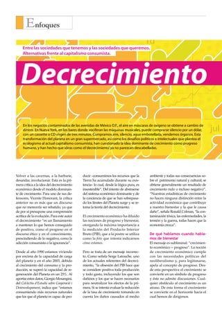 Enfoques
                                                                                          1d                          1s
     Entre las sociedades que tenemos y las sociedades que queremos.
     Alternativas frente al capitalismo consumista.




   Decrecimiento
                                                                               mar                      may                          jul
     En los negocios contaminados de las avenidas de México D.F., el aire en máscaras de oxígeno se obtiene a cambio de
     dinero. En Nueva York, en los bares donde vociferan las máquinas musicales, puede comprarse silencio por un dólar,
     con un cassette o CD virgen de tres minutos. Compramos aire, silencio, agua embotellada, vendemos órganos. Esta
     transformación del planeta en un gran supermercado, así como los desafíos políticos e intelectuales que plantea el
     ecologismo al actual capitalismo consumista, han cuestionado la idea dominante de crecimiento como progreso
     humano, y han hecho que ideas como el ‘decrecimiento’ ya no parezcan descabelladas.                        IBEX                  DO


Volver a las cavernas, a la barbarie,         ducir –consumimos los recursos que la       ambiente y todas sus consecuencias so-
desandar, involucionar. Esta es la pri-       Tierra ha acumulado durante su exis-        bre el patrimonio natural y cultural, se
mera crítica a la idea del decrecimiento      tencia– lo cual, desde la lógica pura, es   obtiene generalmente un resultado de
económico desde el modelo dominan-            insostenible”. Del intento de abstraerse    crecimiento nulo o incluso negativo”.
te de crecimiento. Para uno de sus de-        del sistema económico dominante y de        “Nuestras estadísticas de crecimiento
fensores, Vicente Honorant, la crítica        la conciencia de que se han sobrepasa-      no hacen ninguna distinción entre la
anterior no es más que un discurso            do los límites del Planeta surge y se re-   actividad económica que contribuye
que no merecería ser rebatido, ya que         toma la teoría del decrecimiento.           a nuestro bienestar y la que le causa
de por sí presupone una comprensión                                                       daño”, señala Ronald Colman, “la con-
acrítica de la evolución. Para este autor     El crecimiento económico ha diluido         taminación tóxica, las enfermedades, la
el decrecimiento “es un llamamiento           las nociones de progreso y bienestar,       tensión y la guerra, todas hacen que la
a mantener lo que hemos conseguido            otorgando la máxima importancia a           economía crezca”.
de positivo, como el progreso en el           la medición del Producto Interior
discurso ético y en el conocimiento,          Bruto (PIB), que a la postre se utiliza     De qué hablamos cuando habla-
prescindiendo de lo negativo, como la         como la foto que intenta indicarnos         mos de bienestar
adicción consumista o la ignorancia”.         cómo estamos.                               El mensaje es subliminal: “crecimien-
                                                                                          to económico = progreso”. La noción
Desde al año 1990 estamos viviendo            Pero se trata de un mensaje incorrec-       de crecimiento económico cumple
por encima de la capacidad de carga           to. Como señala Serge Latouche, uno         con las necesidades políticas del
del planeta y en el año 2003, debido          de los actuales referentes del decreci-     neoliberalismo y, para legitimarse,
al crecimiento del consumo y la pro-          miento, “la obsesión del PIB hace que       apela al concepto de progreso. Des-
ducción, se superó la capacidad de re-        se considere positiva toda producción       de esta perspectiva el crecimiento se
generación del Planeta en un 25%. Al          y todo gasto, incluyendo los que son        convierte en un símbolo de progreso
aportar estos datos, Giorgio Mosangini,       dañinos y los que se hacen necesarios       y éste no admite discusiones. Cual-
del Col·lectiu d’Estudis sobre Cooperació i   para neutralizar los efectos de la pri-     quier obstáculo al crecimiento es un
Desenvolupament, indica que “estamos          mera. Si se intenta evaluar la reducción    atraso. De esta forma el crecimiento
consumiendo más recursos naturales            de la tasa de crecimiento tomando en        se convierte en el horizonte hacia el
que los que el planeta es capaz de pro-       cuenta los daños causados al medio          cual hemos de dirigirnos.
 