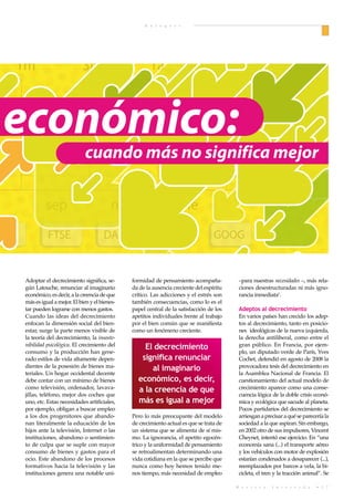 E n f o q u e s




   1m                            3m                        1a                                  2a
                                                                                               215

 económico:                                         127
                                                                                               171

                                  cuando más no significa mejor
                                                                                               83

                sep                           nov                      ene
OW J             FTSE                      DAX                  AAPL                    GOOG


       Adoptar el decrecimiento significa, se-      formidad de pensamiento acompaña-           –para nuestras necesidades –, más rela-
       gún Latouche, renunciar al imaginario        da de la ausencia creciente del espíritu    ciones desestructuradas ni más igno-
       económico, es decir, a la creencia de que    crítico. Las adicciones y el estrés son     rancia inmediata1.
       más es igual a mejor. El bien y el bienes-   también consecuencias, como lo es el
       tar pueden lograrse con menos gastos.        papel central de la satisfacción de los     Adeptos al decrecimiento
       Cuando las ideas del decrecimiento           apetitos individuales frente al trabajo     En varios países han crecido los adep-
       enfocan la dimensión social del bien-        por el bien común que se manifiesta         tos al decrecimiento, tanto en posicio-
       estar, surge la parte menos visible de       como un fenómeno creciente.                 nes ideológicas de la nueva izquierda,
       la teoría del decrecimiento, la insoste-                                                 la derecha antiliberal, como entre el
       nibilidad psicológica. El crecimiento del        El decrecimiento                        gran público. En Francia, por ejem-
       consumo y la producción han gene-                                                        plo, un diputado verde de París, Yves
       rado estilos de vida altamente depen-           significa renunciar                      Cochet, defendió en agosto de 2008 la
       dientes de la posesión de bienes ma-               al imaginario                         provocadora tesis del decrecimiento en
       teriales. Un hogar occidental decente                                                    la Asamblea Nacional de Francia. El
       debe contar con un mínimo de bienes            económico, es decir,                      cuestionamiento del actual modelo de
       como televisión, ordenador, lavava-            a la creencia de que                      crecimiento aparece como una conse-
       jillas, teléfono, mejor dos coches que                                                   cuencia lógica de la doble crisis econó-
       uno, etc. Estas necesidades artificiales,      más es igual a mejor                      mica y ecológica que sacude al planeta.
       por ejemplo, obligan a buscar empleo                                                     Pocos partidarios del decrecimiento se
       a los dos progenitores que abando-           Pero lo más preocupante del modelo          arriesgan a precisar a qué se parecería la
       nan literalmente la educación de los         de crecimiento actual es que se trata de    sociedad a la que aspiran. Sin embargo,
       hijos ante la televisión, Internet o las     un sistema que se alimenta de sí mis-       en 2002 otro de sus impulsores, Vincent
       instituciones, abandono o sentimien-         mo. La ignorancia, el apetito egocén-       Cheynet, intentó ese ejercicio. En “una
       to de culpa que se suple con mayor           trico y la uniformidad de pensamiento       economía sana (...) el transporte aéreo
       consumo de bienes y gastos para el           se retroalimentan determinando una          y los vehículos con motor de explosión
       ocio. Este abandono de los procesos          vida cotidiana en la que se percibe que     estarían condenados a desaparecer (...),
       formativos hacia la televisión y las         nunca como hoy hemos tenido me-             reemplazados por barcos a vela, la bi-
       instituciones genera una notable uni-        nos tiempo, más necesidad de empleo         cicleta, el tren y la tracción animal”. Se

                                                                                               R e v i s t a   I n t e r v i d a    • 1 7
 