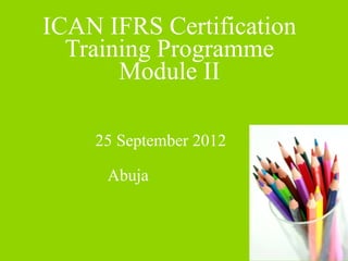ICAN IFRS Certification 
Training Programme 
Module II 
25 September 2012 
Abuja 
 