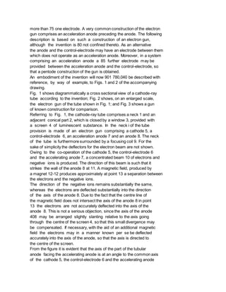 more than 75 one electrode. A very common construction of the electron
gun comprises an acceleration anode preceding the anode. The following
description is based on such a construction of an electron gun,
although the invention is 80 not confined thereto. As an alternative
the anode and the control-electrode may have an electrode between them
which does not operate as an acceleration anode. Moreover, in a system
comprising an acceleration anode a 85 further electrode may be
provided between the acceleration anode and the control-electrode, so
that a pentode construction of the gun is obtained.
An embodiment of the invention will now 901 780,040 be described with
reference, by way of example, to Figs. 1 and 2 of the accompanying
drawing.
Fig. 1 shows diagrammatically a cross sectional view of a cathode-ray
tube according to the invention; Fig. 2 shows, on an enlarged scale,
the electron gun of the tube shown in Fig. 1; and Fig. 3 shows a gun
of known construction for comparison.
Referring to Fig. 1, the cathode-ray tube comprises a neck 1 and an
adjacent conical part 2, which is closed by a window 3, provided with
a screen 4 of luminescent substance. In the neck i of the tube
provision is made of an electron gun comprising a cathode 5, a
control-electrode 6, an acceleration anode 7 and an anode 8. The neck
of the tube is furthermore surrounded by a focusing coil 9. For the
sake of simplicity the deflectors for the electron beam are not shown.
Owing to the co-operation of the cathode 5, the control-electrode 6
and the accelerating anode 7, a concentrated beam 10 of electrons and
negative ions is produced. The direction of this beam is such that it
strikes the wall of the anode 8 at 11. A miagnetic field, produced by
a magnet 12-12 produces approximately at point 13 a separation between
the electrons and the negative ions.
The direction of the negative ions remains substantially the same,
whereas the electrons are deflected substantially into the direction
of the axis of the anode 8. Due to the fact that the centre line of
the magnetic field does not intersect the axis of the anode 8 in point
13 the electrons are not accurately deflected into the axis of the
anode 8. This is not a serious objection, since the axis of the anode
408 may be arranged slightly slanting relative to the axis going
through the centre of the screen 4, so that this small divergence may
be compensated. If necessary, with the aid of an additional magnetic
field the electrons may in a manner known per se be deflected
accurately into the axis of the anode, so that the axis is directed to
the centre of the screen.
From the figure it is evident that the axis of the part of the tubular
anode facing the accelerating anode is at an angle to the common axis
of the cathode 5, the control-electrode 6 and the accelerating anode
 