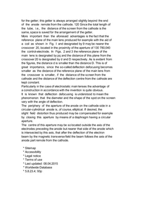 for the getter; this getter is always arranged slightly beyond the end
of the anode remote from the cathode. 120 Since the total length of
the tube, i.e., the distance of the screen from the cathode is the
same, space is saved for the arrangement of the getter.
More important than the aforesaid advantages is the fact that the
reference plane of the main lens produced for example with the aid of
a coil as shown in Fig. I and designated by 9 may be nearer the
crossover 20, located in the proximity of the aperture of 130 780,040
the control-electrode. In Figs. 2 and 3 the reference plane of the
main lens is designated by pq and the distance of this plane from the
crossover 20 is designated by d and D respectively. As is evident from
the figures, the distance d is smaller than the distance D. This is of
great importance, since the so-called deflection defocusing becomes
smaller as the distance of the reference plane of the main lens from
the crossover is smaller, if the distance of the screen from the
cathode and the distance of the deflection centre from the cathode are
kept constant.
Particularly in the case of electrostatic main lenses the advantage of
a construction in accordance with the invention is quite obvious.
It is known that deflection defocusing is understood to mean the
phenomenon that the diameter and the shape of the spot on the screen
vary with the angle of deflection.
The periphery of the aperture of the anode on the cathode side in a
circular-cylindrical anode is, of course, elliptical. If desired, the
slight field distortion thus produced may be compensated for example
by closing this aperture by means of a diaphragm having a circular
aperture.
The centre of this aperture may be so located outside the axis of the
electrodes preceding the anode but nearer that side of the anode which
is intersected by this axis, that after the deflection of the electron
beam by the magnetic transverse field the beam follows the axis of the
anode part remote from the cathode.
* Sitemap
* Accessibility
* Legal notice
* Terms of use
* Last updated: 08.04.2015
* Worldwide Database
* 5.8.23.4; 93p
 