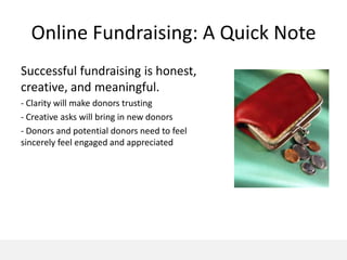 Online Fundraising: A Quick Note
Successful fundraising is honest,
creative, and meaningful.
- Clarity will make donors trusting
- Creative asks will bring in new donors
- Donors and potential donors need to feel
sincerely feel engaged and appreciated
 