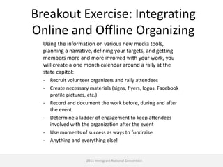 Breakout Exercise: Integrating
Online and Offline Organizing
  Using the information on various new media tools,
  planning a narrative, defining your targets, and getting
  members more and more involved with your work, you
  will create a one month calendar around a rally at the
  state capitol:
  - Recruit volunteer organizers and rally attendees
  - Create necessary materials (signs, flyers, logos, Facebook
    profile pictures, etc.)
  - Record and document the work before, during and after
    the event
  - Determine a ladder of engagement to keep attendees
    involved with the organization after the event
  - Use moments of success as ways to fundraise
  - Anything and everything else!


                     2011 Immigrant National Convention
 
