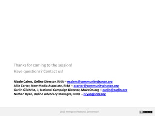 Thanks for coming to the session!
Have questions? Contact us!

Nicole Cairns, Online Director, RI4A – ncairns@communitychange.org
Allie Carter, New Media Associate, RI4A – acarter@communitychange.org
Garlin Gilchrist, II, National Campaign Director, MoveOn.org – garlin@garlin.org
Nathan Ryan, Online Advocacy Manager, ICIRR – nryan@icirr.org




                                2011 Immigrant National Convention
 