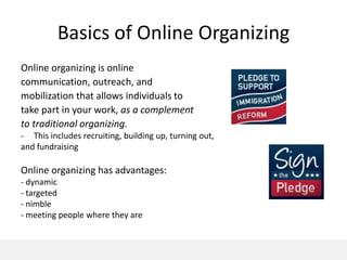 Basics of Online Organizing
Online organizing is online
communication, outreach, and
mobilization that allows individuals to
take part in your work, as a complement
to traditional organizing.
- This includes recruiting, building up, turning out,
and fundraising

Online organizing has advantages:
- dynamic
- targeted
- nimble
- meeting people where they are
 