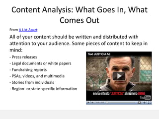 Content Analysis: What Goes In, What
             Comes Out
From A List Apart:
All of your content should be written and distributed with
attention to your audience. Some pieces of content to keep in
mind:
- Press releases
- Legal documents or white papers
- Fundraising reports
- PSAs, videos, and multimedia
- Stories from individuals
- Region- or state-specific information
 