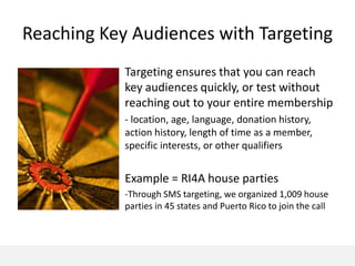 Reaching Key Audiences with Targeting
            Targeting ensures that you can reach
            key audiences quickly, or test without
            reaching out to your entire membership
            - location, age, language, donation history,
            action history, length of time as a member,
            specific interests, or other qualifiers


            Example = RI4A house parties
            -Through SMS targeting, we organized 1,009 house
            parties in 45 states and Puerto Rico to join the call
 