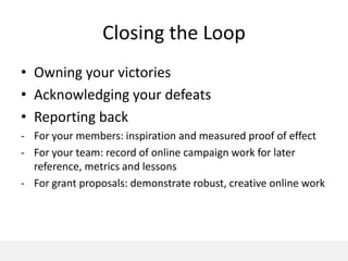 Closing the Loop
• Owning your victories
• Acknowledging your defeats
• Reporting back
- For your members: inspiration and measured proof of effect
- For your team: record of online campaign work for later
  reference, metrics and lessons
- For grant proposals: demonstrate robust, creative online work
 
