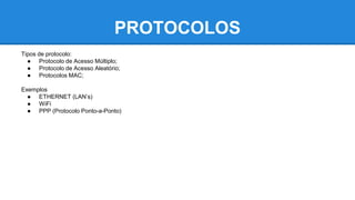 PROTOCOLOS 
Tipos de protocolo: 
● Protocolo de Acesso Múltiplo; 
● Protocolo de Acesso Aleatório; 
● Protocolos MAC; 
Exemplos 
● ETHERNET (LAN’s) 
● WiFi 
● PPP (Protocolo Ponto-a-Ponto) 
 