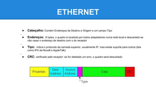 ETHERNET 
● Cabeçalho: Contém Endereços de Destino e Origem e um campo Tipo 
… 
● Endereços: 6 bytes, o quadro é recebido por todos adaptadores numa rede local e descartado se 
não casar o endereço de destino com o do receptor 
… 
● Tipo: indica o protocolo da camada superior, usualmente IP, mas existe suporte para outros (tais 
como IPX da Novell e AppleTalk) 
… 
● CRC: verificado pelo receptor: se for detetado um erro, o quadro será descartado 
 