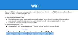 WiFi 
O padrão 802 define duas camadas separadas, o LLC (Logical Link Control) e o MAC (Media Access Control), para a 
camada de enlace de dados do modelo OSI. 
As funções da camada MAC são: 
● Aspectos de transmissão: reunir dados dentro de um pacote com endereços e campos detecção de erro. 
● Aspectos de recepção: abre pacote e executa reconhecimento de endereços e detecção de erros. 
● Controle de acesso ao meio de transmissão LAN. 
As funções da camada LLC são: 
● Provê interface para camadas superiores e executa controle de fluxo e erro de pacotes. 
 