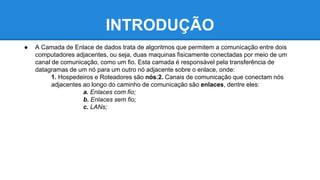 INTRODUÇÃO 
● A Camada de Enlace de dados trata de algoritmos que permitem a comunicação entre dois 
computadores adjacentes, ou seja, duas maquinas fisicamente conectadas por meio de um 
canal de comunicação, como um fio. Esta camada é responsável pela transferência de 
datagramas de um nó para um outro nó adjacente sobre o enlace, onde: 
1. Hospedeiros e Roteadores são nós;2. Canais de comunicação que conectam nós 
adjacentes ao longo do caminho de comunicação são enlaces, dentre eles: 
a. Enlaces com fio; 
b. Enlaces sem fio; 
c. LANs; 
 