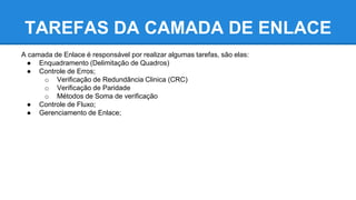 TAREFAS DA CAMADA DE ENLACE 
A camada de Enlace é responsável por realizar algumas tarefas, são elas: 
● Enquadramento (Delimitação de Quadros) 
● Controle de Erros; 
o Verificação de Redundância Clinica (CRC) 
o Verificação de Paridade 
o Métodos de Soma de verificação 
● Controle de Fluxo; 
● Gerenciamento de Enlace; 
 