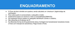 ENQUADRAMENTO 
● O Fluxo de bits é dividido em quadros, sendo calculado um ‘checksum’ (digito/código de 
verificação); 
● Para cada quadro é acrescentado o cabeçalho e trailer; 
● Implementa acesso ao canal se o meio é compartilhado(CSMA/CD); 
● Os endereços físicos usados no cabeçalho identificam a fonte e o destino; 
● São diferentes do Endereço de IP; 
● As diferentes formas de Enquadramento são:a. Contagem de Caracteres;b. Caracteres iniciais 
e finais com inserção de caracteres;c. Flags iniciais e finais; 
 