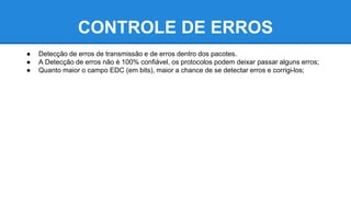 CONTROLE DE ERROS 
● Detecção de erros de transmissão e de erros dentro dos pacotes. 
● A Detecção de erros não é 100% confiável, os protocolos podem deixar passar alguns erros; 
● Quanto maior o campo EDC (em bits), maior a chance de se detectar erros e corrigi-los; 
 