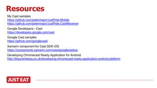 Resources
My Cast samples
https://github.com/petermajor/JustPete.Mobile
https://github.com/petermajor/JustPete.CastReceiver
Google Developers - Cast
https://developers.google.com/cast
Developing Chromecast Ready Application for Android
http://blog.lemberg.co.uk/developing-chromecast-ready-application-android-platform
Google Cast samples
https://github.com/googlecast/
Xamarin component for Cast SDK iOS
https://components.xamarin.com/view/googlecastios
 