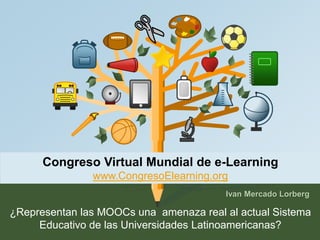 Congreso Virtual Mundial de e-Learning 
www.CongresoElearning.org 
Ivan Mercado Lorberg 
¿Representan las MOOCs una amenaza real al actual Sistema 
Educativo de las Universidades Latinoamericanas? 
 