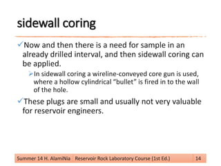 sidewall coring
Now and then there is a need for sample in an
already drilled interval, and then sidewall coring can
be applied.
In sidewall coring a wireline-conveyed core gun is used,
where a hollow cylindrical “bullet” is fired in to the wall
of the hole.
These plugs are small and usually not very valuable
for reservoir engineers.
Summer 14 H. AlamiNia Reservoir Rock Laboratory Course (1st Ed.) 14
 